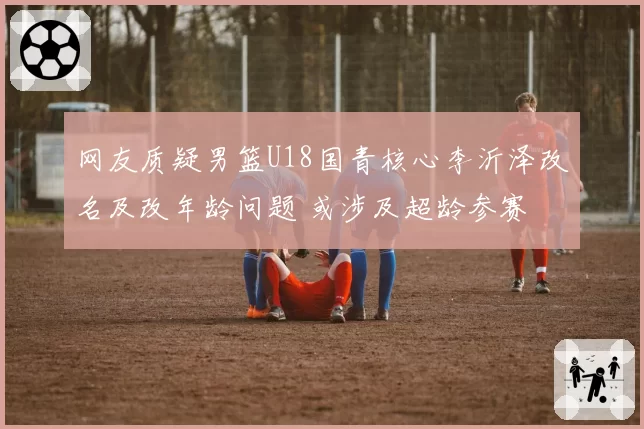 网友质疑男篮U18国青核心李沂泽改名及改年龄问题 或涉及超龄参赛