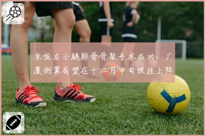 朱俊龙小腿腓骨骨裂手术成功，广厦侧翼有望在十二月中旬披挂上阵