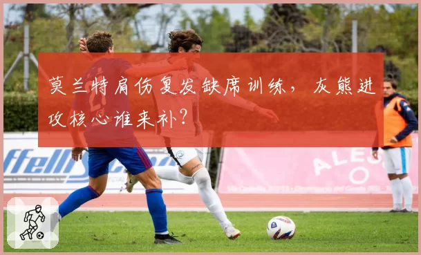 莫兰特肩伤复发缺席训练，灰熊进攻核心谁来补？