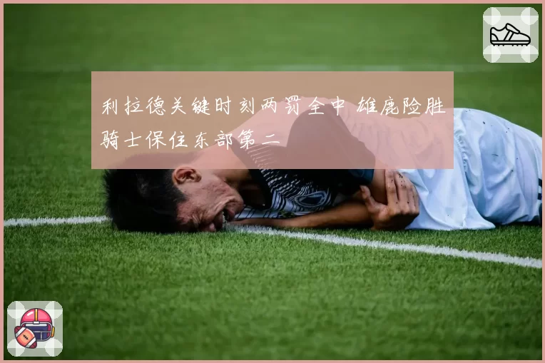 利拉德关键时刻两罚全中 雄鹿险胜骑士保住东部第二