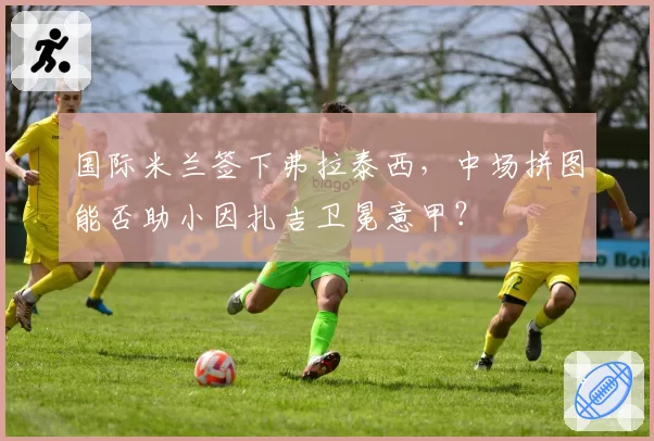 国际米兰签下弗拉泰西，中场拼图能否助小因扎吉卫冕意甲？