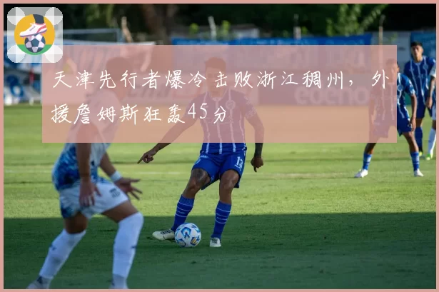 天津先行者爆冷击败浙江稠州，外援詹姆斯狂轰45分