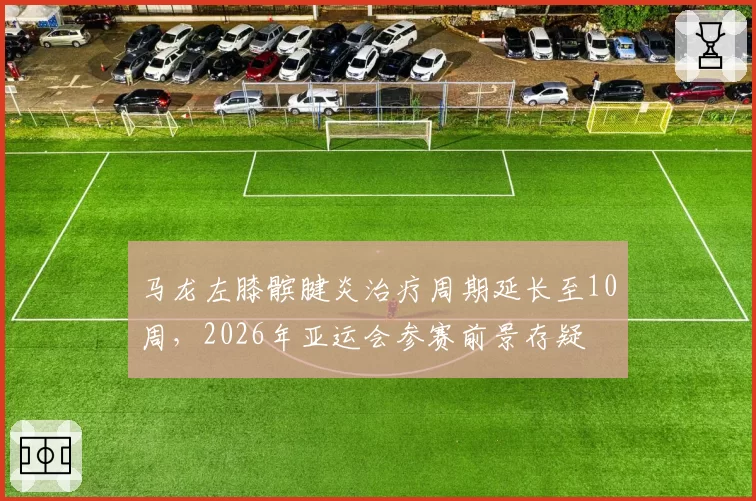 马龙左膝髌腱炎治疗周期延长至10周,2026年亚运会参赛前景存疑