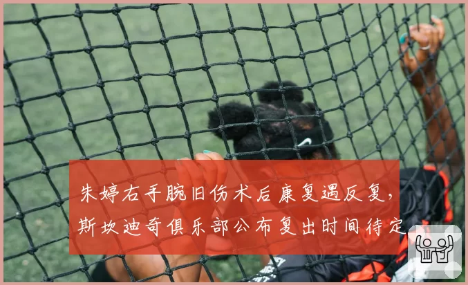 朱婷右手腕旧伤术后康复遇反复，斯坎迪奇俱乐部公布复出时间待定