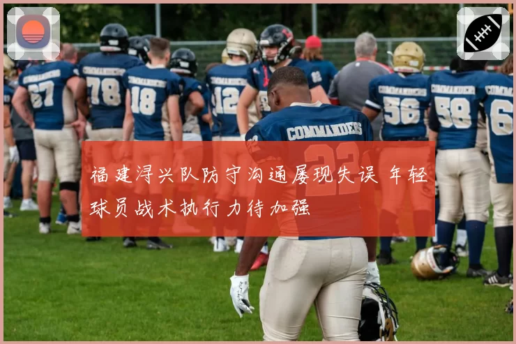 福建浔兴队防守沟通屡现失误 年轻球员战术执行力待加强