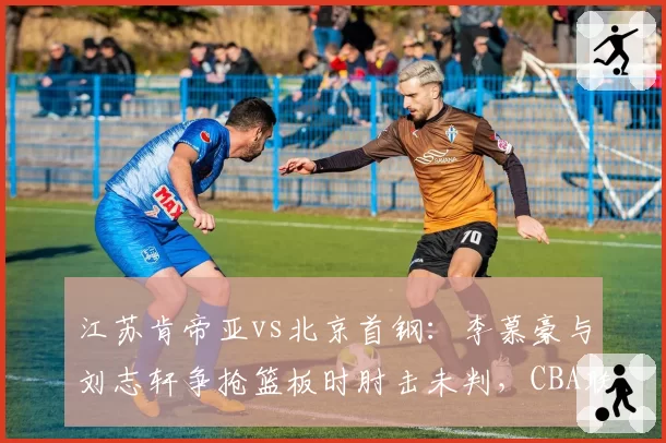 江苏肯帝亚vs北京首钢：李慕豪与刘志轩争抢篮板时肘击未判，CBA联盟或启动追加处罚
