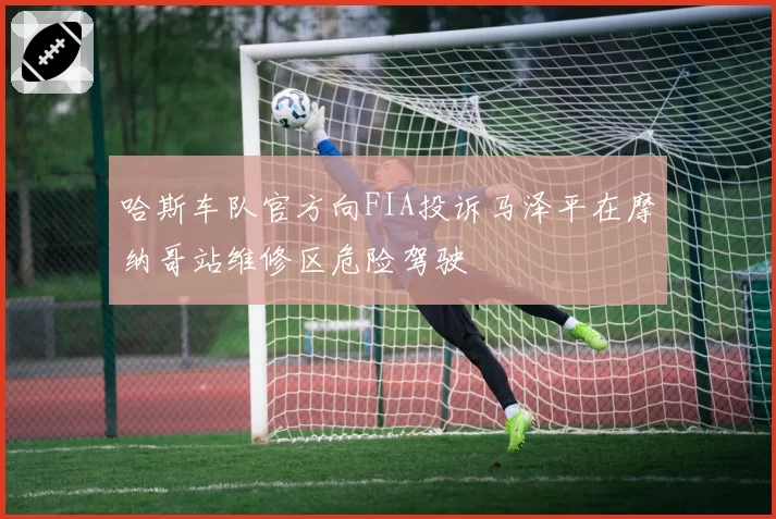 哈斯车队官方向FIA投诉马泽平在摩纳哥站维修区危险驾驶