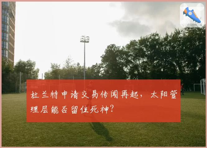 杜兰特申请交易传闻再起，太阳管理层能否留住死神？