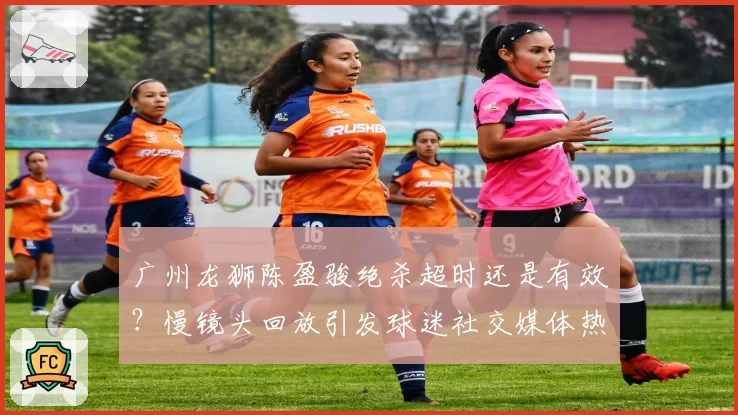 广州龙狮陈盈骏绝杀超时还是有效?慢镜头回放引发球迷社交媒体热议