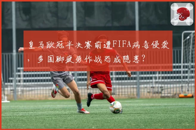 皇马欧冠半决赛前遭FIFA病毒侵袭,多国脚疲劳作战恐成隐患?