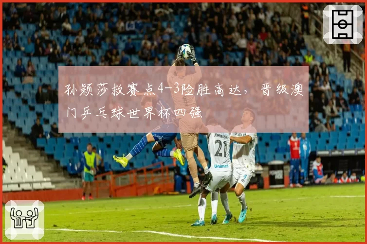 孙颖莎救赛点4-3险胜高达，晋级澳门乒乓球世界杯四强