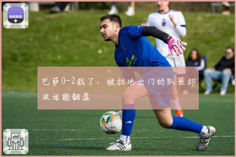 巴萨0-2栽了,被扫地出门的队长却放话能翻盘