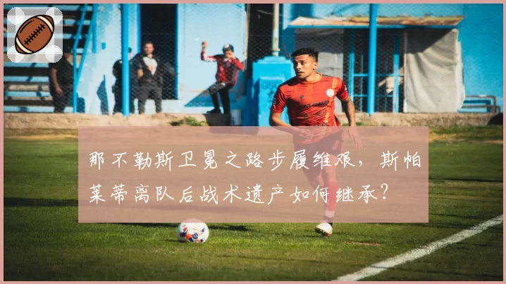 那不勒斯卫冕之路步履维艰，斯帕莱蒂离队后战术遗产如何继承？