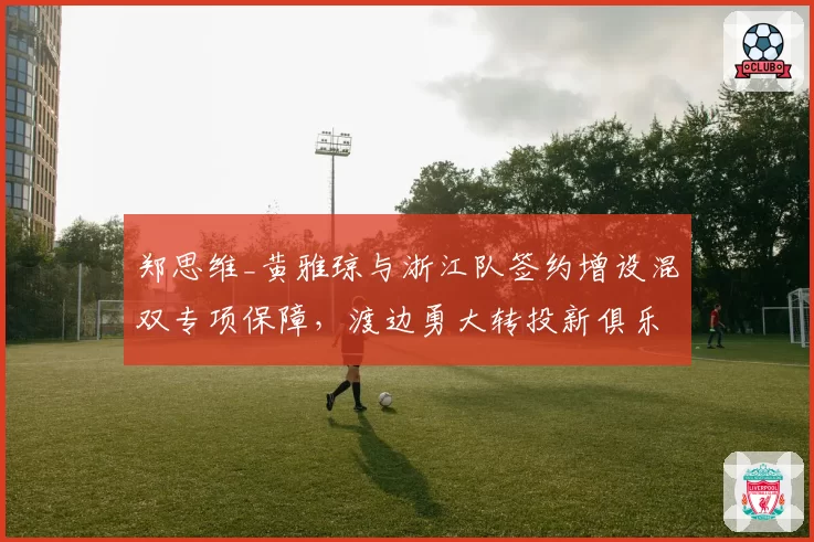郑思维_黄雅琼与浙江队签约增设混双专项保障，渡边勇大转投新俱乐部后赛程密度增两成