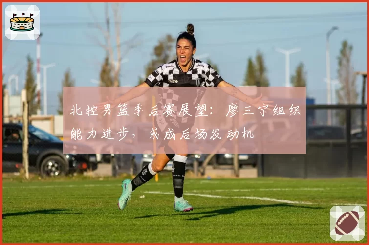 北控男篮季后赛展望：廖三宁组织能力进步，或成后场发动机
