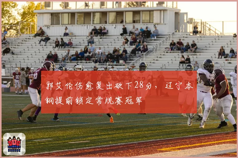 郭艾伦伤愈复出砍下28分,辽宁本钢提前锁定常规赛冠军