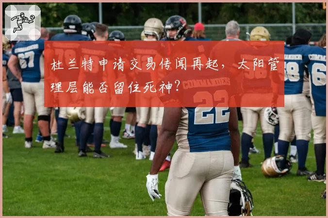 杜兰特申请交易传闻再起，太阳管理层能否留住死神？