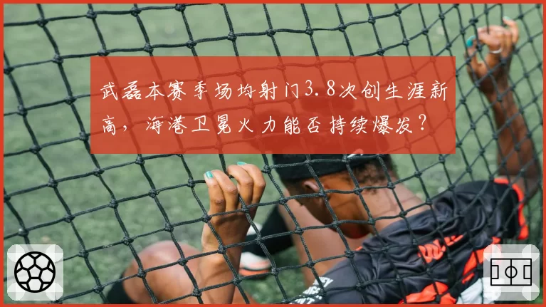 武磊本赛季场均射门3.8次创生涯新高，海港卫冕火力能否持续爆发？