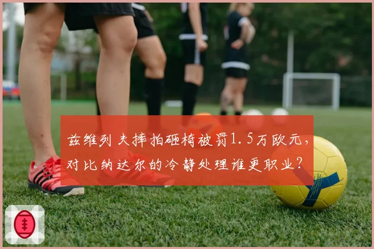 兹维列夫摔拍砸椅被罚1.5万欧元，对比纳达尔的冷静处理谁更职业？