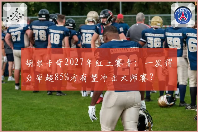 胡尔卡奇2027年红土赛季：一发得分率超85%方有望冲击大师赛？