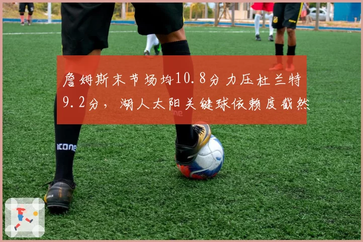 詹姆斯末节场均10.8分力压杜兰特9.2分，湖人太阳关键球依赖度截然不同
