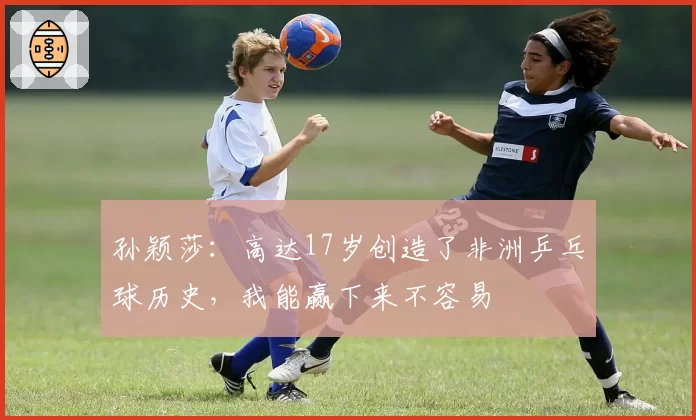 孙颖莎：高达17岁创造了非洲乒乓球历史，我能赢下来不容易