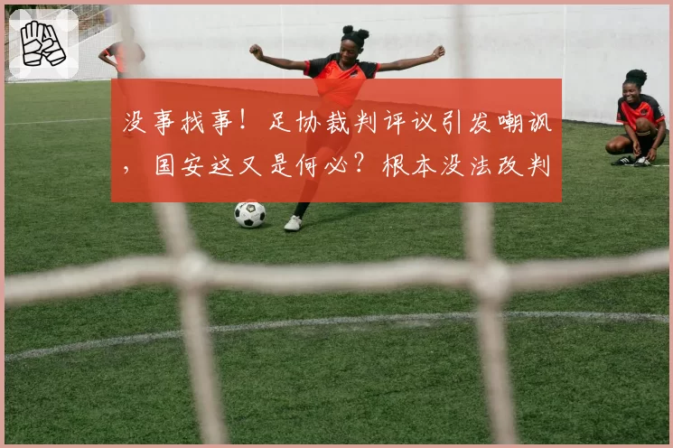 没事找事！足协裁判评议引发嘲讽，国安这又是何必？根本没法改判