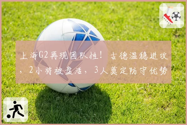 上海G2再现团队性！古德温稳进攻，2小将被盘活，3人奠定防守优势