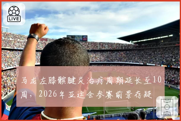 马龙左膝髌腱炎治疗周期延长至10周,2026年亚运会参赛前景存疑
