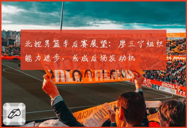 北控男篮季后赛展望：廖三宁组织能力进步，或成后场发动机