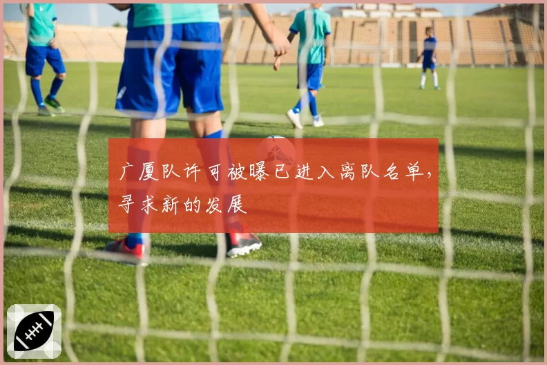 广厦队许可被曝已进入离队名单,寻求新的发展