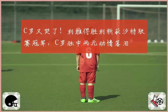 C罗又哭了!利雅得胜利斩获沙特联赛冠军,C罗独中两元动情落泪