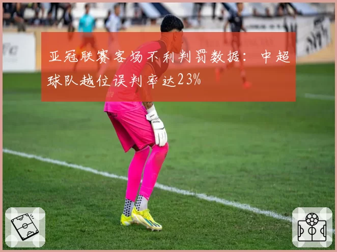 亚冠联赛客场不利判罚数据：中超球队越位误判率达23%