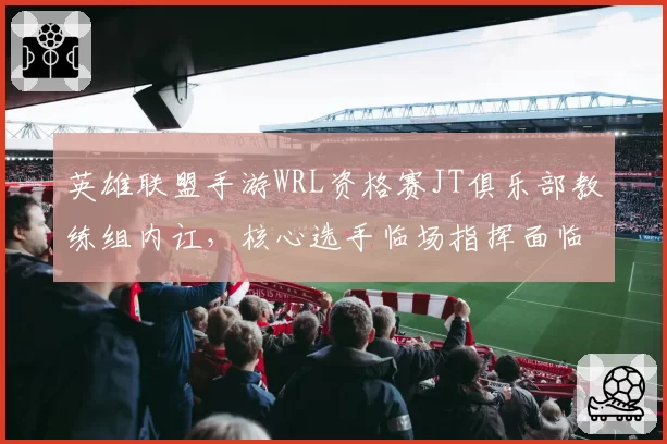 英雄联盟手游WRL资格赛JT俱乐部教练组内讧，核心选手临场指挥面临挑战？