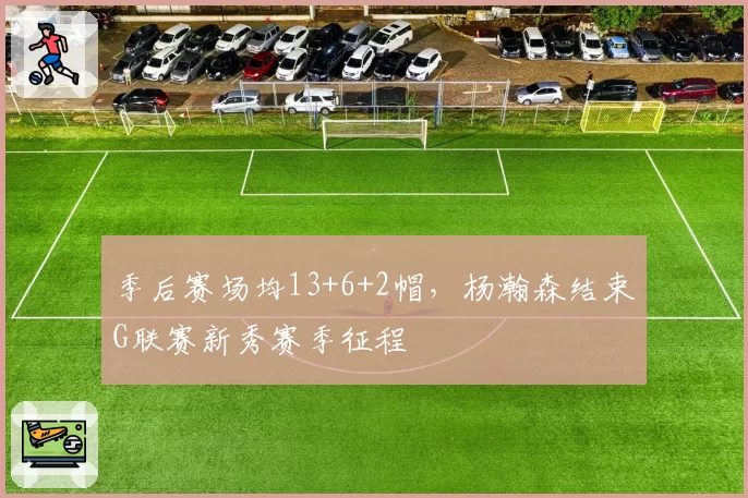 季后赛场均13+6+2帽，杨瀚森结束G联赛新秀赛季征程