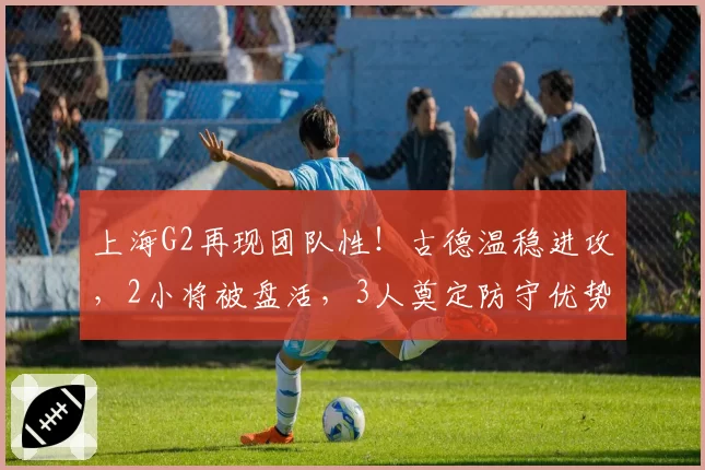上海G2再现团队性！古德温稳进攻，2小将被盘活，3人奠定防守优势