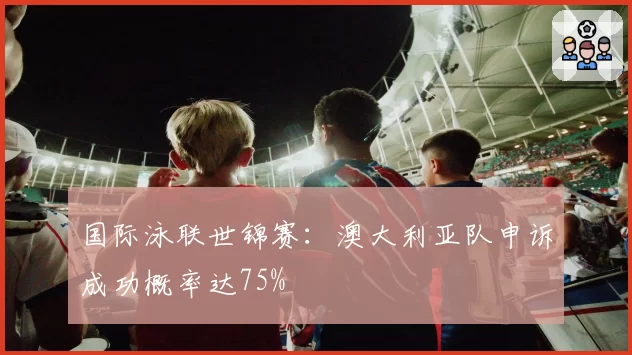 国际泳联世锦赛：澳大利亚队申诉成功概率达75%