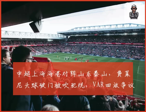 中超上海海港对阵山东泰山，费莱尼头球破门被吹犯规，VAR回放争议持续升级