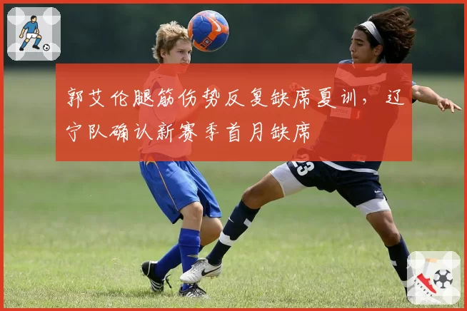 郭艾伦腿筋伤势反复缺席夏训，辽宁队确认新赛季首月缺席