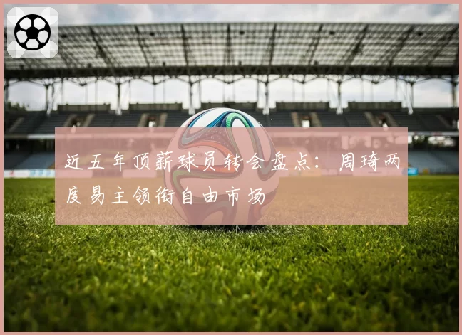 近五年顶薪球员转会盘点：周琦两度易主领衔自由市场