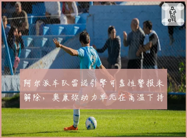 阿尔派车队雷诺引擎可靠性警报未解除，奥康称动力单元在高温下持续性能衰减