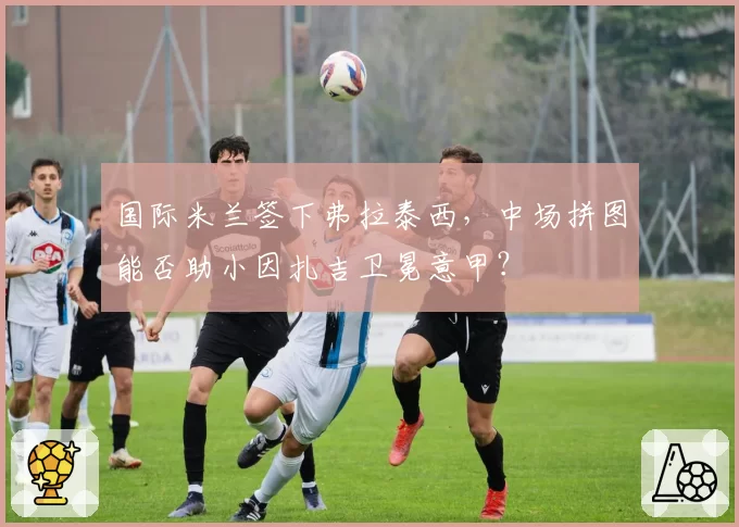 国际米兰签下弗拉泰西，中场拼图能否助小因扎吉卫冕意甲？