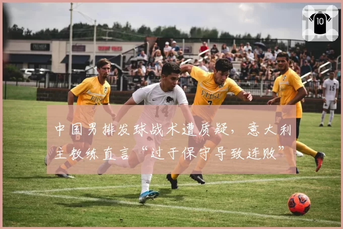 中国男排发球战术遭质疑,意大利主教练直言“过于保守导致连败”