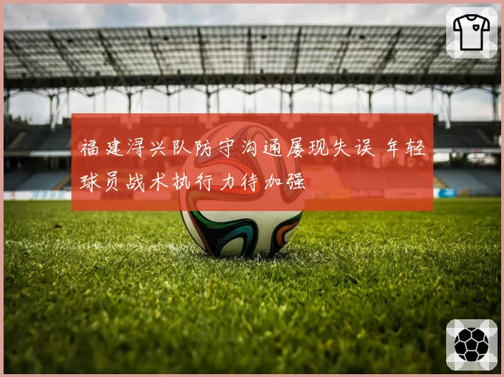 福建浔兴队防守沟通屡现失误 年轻球员战术执行力待加强