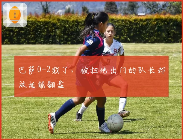 巴萨0-2栽了，被扫地出门的队长却放话能翻盘