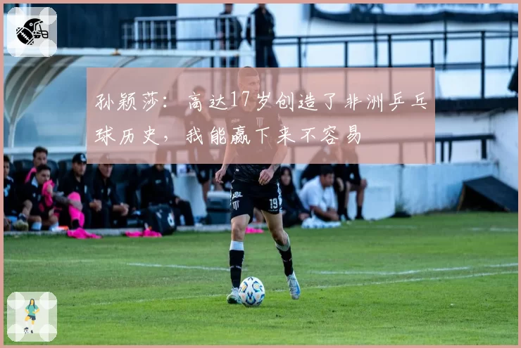 孙颖莎:高达17岁创造了非洲乒乓球历史,我能赢下来不容易