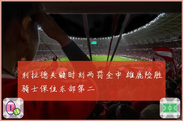 利拉德关键时刻两罚全中 雄鹿险胜骑士保住东部第二