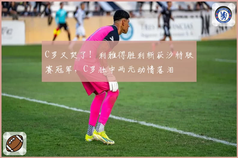 C罗又哭了!利雅得胜利斩获沙特联赛冠军,C罗独中两元动情落泪