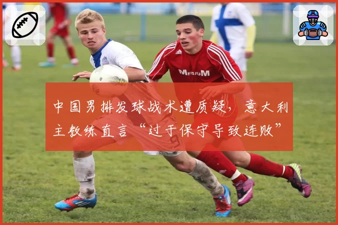 中国男排发球战术遭质疑，意大利主教练直言“过于保守导致连败”
