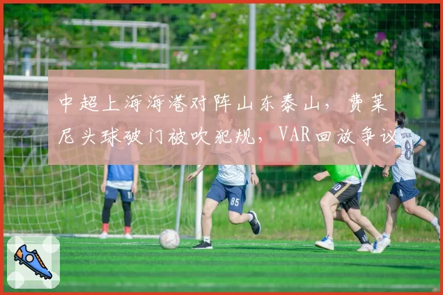 中超上海海港对阵山东泰山，费莱尼头球破门被吹犯规，VAR回放争议持续升级